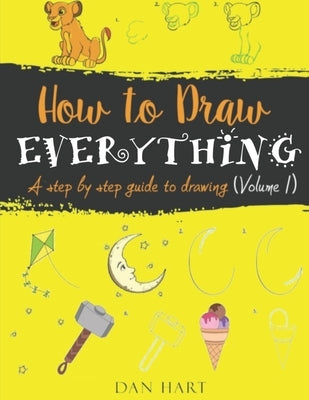 How to Draw Everything: a step by step guide to drawing by Hart, Dan