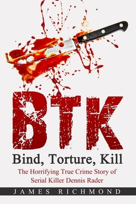 BTK - Bind, Torture, Kill: The Horrifying True Crime Story of Serial Killer Dennis Rader by Richmond, James