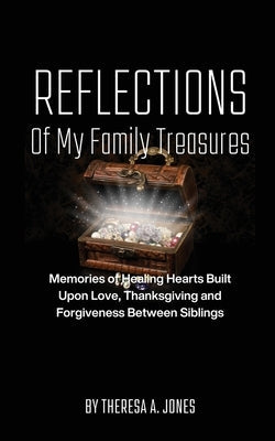 Reflections of My Family Treasures: Memories of Healing Hearts Built Upon Love, Thanksgiving and Forgiveness Between Siblings by Jones, Theresa A.