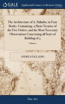 The Architecture of A. Palladio; in Four Books. Containing, a Short Treatise of the Five Orders, and the Most Necessary Observations Concerning all So by Palladio, Andrea