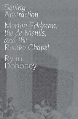 Saving Abstraction: Morton Feldman, the de Menils, and the Rothko Chapel by Dohoney, Ryan