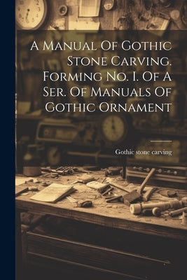 A Manual Of Gothic Stone Carving. Forming No. I. Of A Ser. Of Manuals Of Gothic Ornament by Carving, Gothic Stone