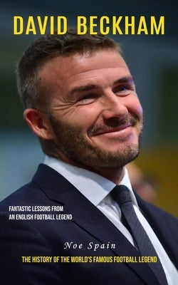 David Beckham: Fantastic Lessons From an English Football Legend (The History of the World's Famous Football Legend) by Spain, Noe