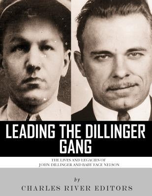 Leading the Dillinger Gang: The Lives and Legacies of John Dillinger and Baby Face Nelson by Charles River