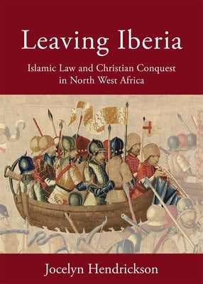 Leaving Iberia: Islamic Law and Christian Conquest in North West Africa by Hendrickson, Jocelyn