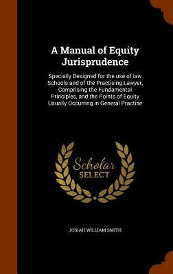 A Manual of Equity Jurisprudence: Specially Designed for the use of law Schools and of the Practising Lawyer, Comprising the Fundamental Principles, a by Smith, Josiah William