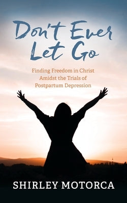 Don't Ever Let Go: Finding Freedom in Christ Amidst the Trials of Postpartum Depression by Motorca, Shirley