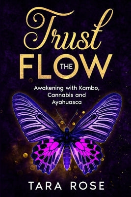 Trust the Flow: Awakening with Kambo, Cannabis and Ayahuasca by Rose, Tara