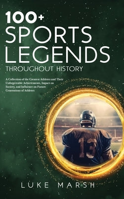 100+ Sports Legends Throughout History: A Collection of the Greatest Athletes and Their Unforgettable Achievements, Impact on Society, and Influence o by Marsh, Luke