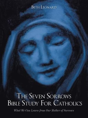 The Seven Sorrows Bible Study For Catholics: What We Can Learn from Our Mother of Sorrows by Leonard, Beth