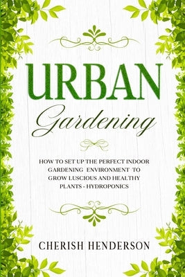 Urban Gardening: How To Set Up The Perfect Indoor Gardening Environment To Grow Luscious and Healthy Plants - Hydroponics by Henderson, Cherish