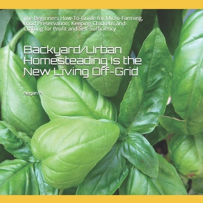 Backyard/Urban Homesteading Is the New Living Off-Grid: The Beginners How-To-Guide for: Micro-Farming, Food Preservation, Keeping Chickens and Craftin by M, Negan