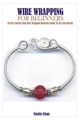 Wire Wrapping for Beginners: 20 Easy Step By Step Wire Wrapped Bracelets Guide To Get You Started by Ethan, Natalie